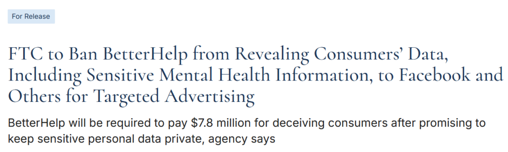 Headline - FTC to Ban BetterHelp from Revealing Consumers' Data, Including Sensitive Mental Health Information, to Facebook and Others for Targeted Advertising 