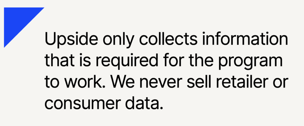 Upside privacy - "Upside only collects information that is required for the program to work. We never sell retailer or consumer data."