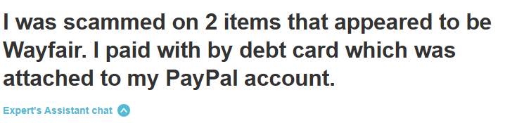 "I was scammed on 2 items that appeared to be Wayfair. I paid with by debt card which was attached to my PayPal account."